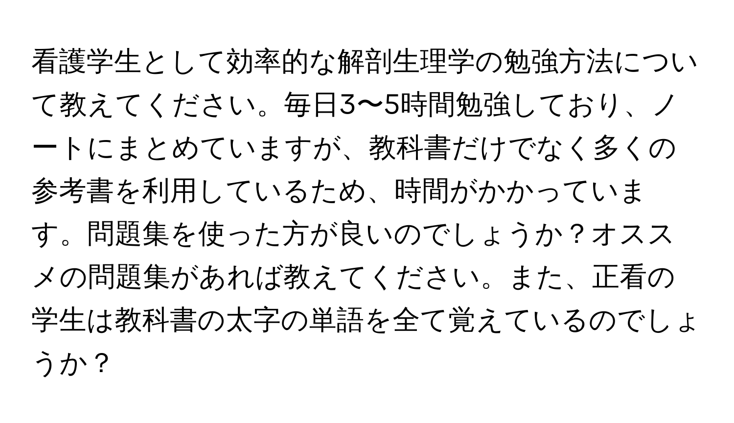 看護学生として効率的な解剖生理学の勉強方法について教えてください。毎日3〜5時間勉強しており、ノートにまとめていますが、教科書だけでなく多くの参考書を利用しているため、時間がかかっています。問題集を使った方が良いのでしょうか？オススメの問題集があれば教えてください。また、正看の学生は教科書の太字の単語を全て覚えているのでしょうか？