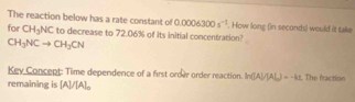 The reaction below has a rate constant of 0.0006300s^(-1). How long (in seconds) would it take 
for CH_3NC to decrease to 72.06% of its initial concentration?
CH_3NCto CH_2CN
Key Concept: Time dependence of a first order order reaction. ln ([A]/[A])=-kt The fraction 
remaining is [A]/[A]