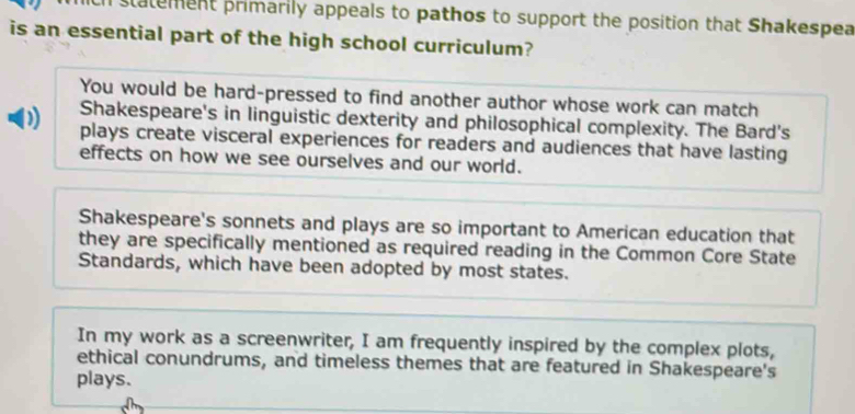 statement primarily appeals to pathos to support the position that Shakespea
is an essential part of the high school curriculum?
You would be hard-pressed to find another author whose work can match
Shakespeare's in linguistic dexterity and philosophical complexity. The Bard's
)) plays create visceral experiences for readers and audiences that have lasting
effects on how we see ourselves and our world.
Shakespeare's sonnets and plays are so important to American education that
they are specifically mentioned as required reading in the Common Core State
Standards, which have been adopted by most states.
In my work as a screenwriter, I am frequently inspired by the complex plots,
ethical conundrums, and timeless themes that are featured in Shakespeare's
plays.