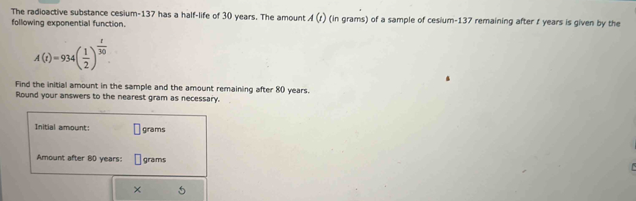 The radioactive substance cesium- 137 has a half-life of 30 years. The amount A(t) (in grams) of a sample of cesium- 137 remaining after t years is given by the 
following exponential function.
A(t)=934( 1/2 )^ t/30 
Find the initial amount in the sample and the amount remaining after 80 years
Round your answers to the nearest gram as necessary. 
Initial amount: grams
Amount after 80 years : grams
×