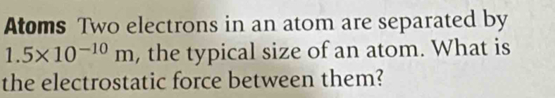 Atoms Two electrons in an atom are separated by
1.5* 10^(-10)m , the typical size of an atom. What is 
the electrostatic force between them?