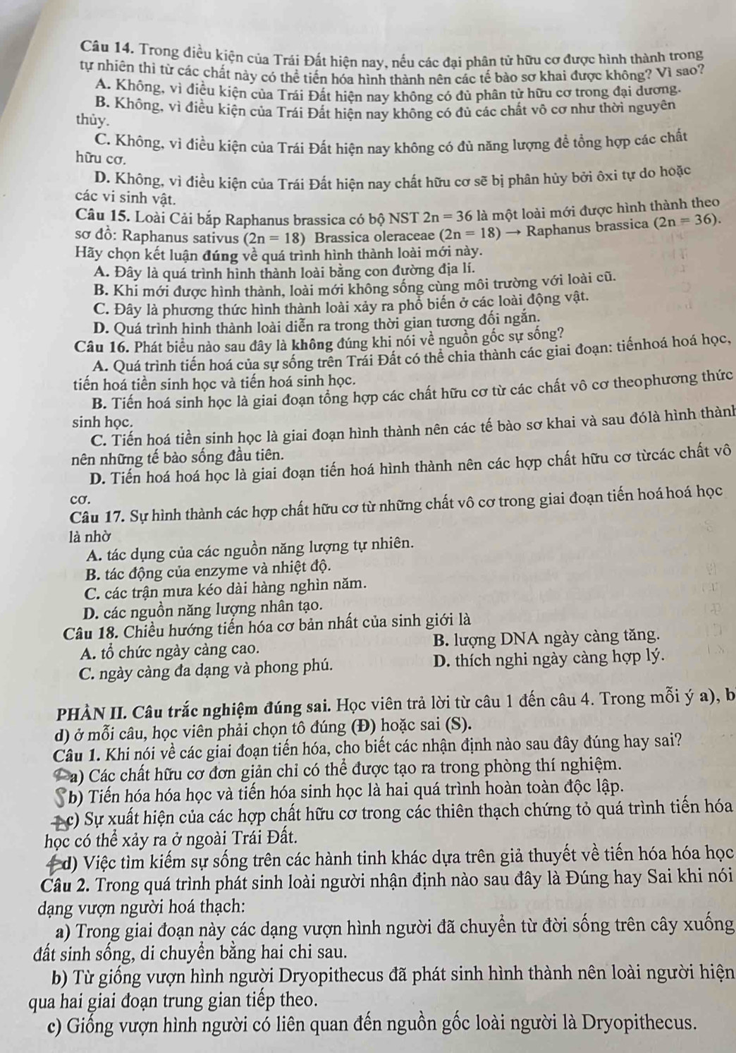 Trong điều kiện của Trái Đất hiện nay, nếu các đại phân tử hữu cơ được hình thành trong
tự nhiên thị từ các chất này có thể tiến hóa hình thành nên các tế bào sơ khai được không? Vì sao?
A. Không, vì điều kiện của Trái Đất hiện nay không có đủ phân tử hữu cơ trong đại dương.
B. Không, vì điều kiện của Trái Đất hiện nay không có đủ các chất vô cơ như thời nguyên
thùy.
C. Không, vì điều kiện của Trái Đất hiện nay không có đủ năng lượng đề tổng hợp các chất
hữu cơ.
D. Không, vì điều kiện của Trái Đất hiện nay chất hữu cơ sẽ bị phân hủy bởi ôxi tự do hoặc
các vi sinh vật.
Câu 15. Loài Cải bắp Raphanus brassica có bộ NST 2n=36 là một loài mới được hình thành theo
sơ đồ: Raphanus sativus (2n=18) Brassica oleraceae (2n=18) → Raphanus brassica (2n=36).
Hãy chọn kết luận đúng về quá trình hình thành loài mới này.
A. Đây là quá trình hình thành loài bằng con đường địa lí.
B. Khi mới được hình thành, loài mới không sống cùng môi trường với loài cũ.
C. Đây là phương thức hình thành loài xảy ra phổ biến ở các loài động vật.
D. Quá trình hình thành loài diễn ra trong thời gian tương đối ngắn.
Câu 16. Phát biểu nào sau đây là không đúng khi nói về nguồn gốc sự sống?
A. Quá trình tiến hoá của sự sống trên Trái Đất có thể chia thành các giai đoạn: tiểnhoá hoá học,
tiến hoá tiền sinh học và tiến hoá sinh học.
B. Tiến hoá sinh học là giai đoạn tổng hợp các chất hữu cơ từ các chất vô cơ theophương thức
sinh học.
C. Tiến hoá tiền sinh học là giai đoạn hình thành nên các tế bào sơ khai và sau đólà hình thành
nên những tế bào sống đầu tiên.
D. Tiến hoá hoá học là giai đoạn tiến hoá hình thành nên các hợp chất hữu cơ từcác chất vô
cơ.
Câu 17. Sự hình thành các hợp chất hữu cơ từ những chất vô cơ trong giai đoạn tiến hoá hoá học
là nhờ
A. tác dụng của các nguồn năng lượng tự nhiên.
B. tác động của enzyme và nhiệt độ.
C. các trận mưa kéo dài hàng nghìn năm.
D. các nguồn năng lượng nhân tạo.
Câu 18. Chiều hướng tiến hóa cơ bản nhất của sinh giới là
A. tổ chức ngày càng cao. B. lượng DNA ngày càng tăng.
C. ngày càng đa dạng và phong phú. D. thích nghi ngày càng hợp lý.
PHÀN II. Câu trắc nghiệm đúng sai. Học viên trả lời từ câu 1 đến câu 4. Trong mỗi ý a), b
d) ở mỗi câu, học viên phải chọn tô đúng (Đ) hoặc sai (S).
Câu 1. Khi nói về các giai đoạn tiến hóa, cho biết các nhận định nào sau đây đúng hay sai?
a) Các chất hữu cơ đơn giản chỉ có thể được tạo ra trong phòng thí nghiệm.
Sb) Tiến hóa hóa học và tiến hóa sinh học là hai quá trình hoàn toàn độc lập.
c) Sự xuất hiện của các hợp chất hữu cơ trong các thiên thạch chứng tỏ quá trình tiến hóa
học có thể xảy ra ở ngoài Trái Đất.
4 d) Việc tìm kiếm sự sống trên các hành tinh khác dựa trên giả thuyết về tiến hóa hóa học
Câu 2. Trong quá trình phát sinh loài người nhận định nào sau đây là Đúng hay Sai khi nói
dạng vượn người hoá thạch:
a) Trong giai đoạn này các dạng vượn hình người đã chuyển từ đời sống trên cây xuống
đất sinh sống, di chuyền bằng hai chi sau.
b) Từ giống vượn hình người Dryopithecus đã phát sinh hình thành nên loài người hiện
qua hai giai đoạn trung gian tiếp theo.
c) Giống vượn hình người có liên quan đến nguồn gốc loài người là Dryopithecus.