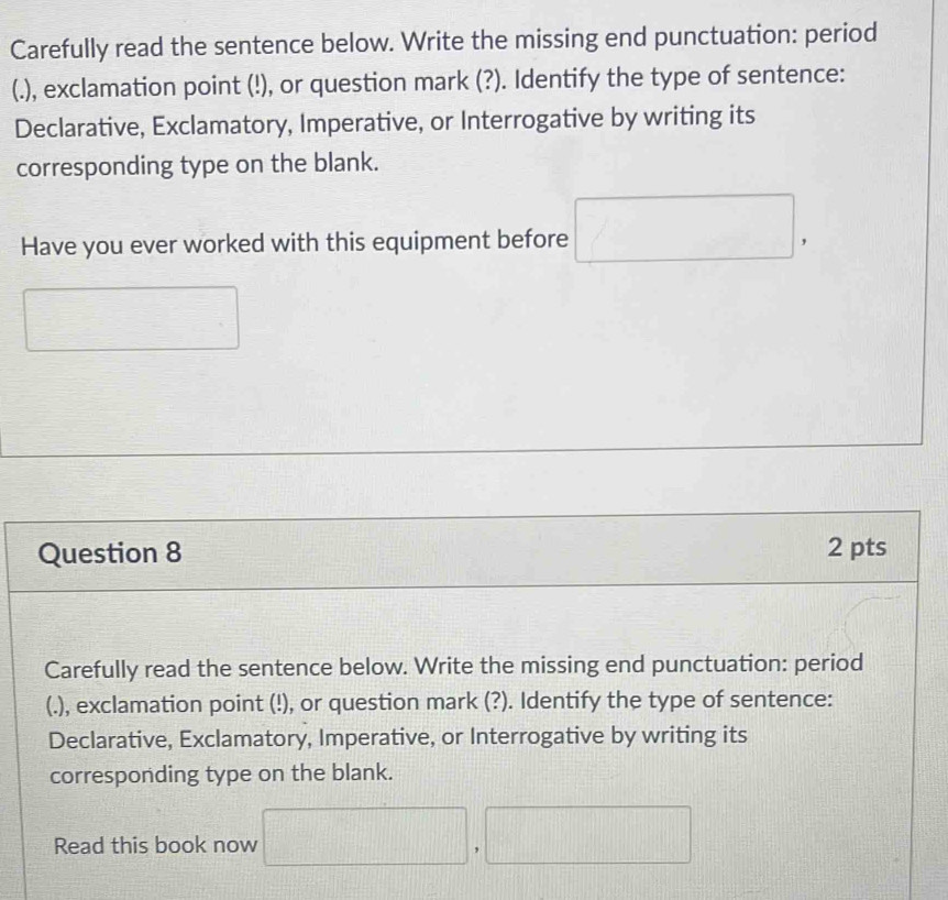 Carefully read the sentence below. Write the missing end punctuation: period 
(.), exclamation point (!), or question mark (?). Identify the type of sentence: 
Declarative, Exclamatory, Imperative, or Interrogative by writing its 
corresponding type on the blank. 
Have you ever worked with this equipment before □. 
□ 
Question 8 2 pts 
Carefully read the sentence below. Write the missing end punctuation: period 
(.), exclamation point (!), or question mark (?). Identify the type of sentence: 
Declarative, Exclamatory, Imperative, or Interrogative by writing its 
corresponding type on the blank. 
Read this book now □ , ,□