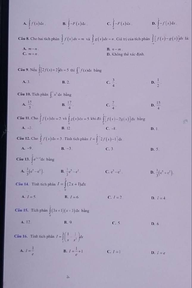 A. ∈tlimits _0^(1f(x)dx. B. ∈tlimits _0^1-F(x)dx. C. ∈tlimits _0^1-F(x)dx. D. ∈tlimits _0^1-f(x)dx.
Cầu 8. Cho hai tích phân ∈tlimits _0^4f(x)dx=m và ∈tlimits 'g(x)dx=n. Giá trị của tích phân ∈tlimits _-a)[f([f(x)-g(x)] l là
B.
A. m-n n-m.
C. m+n D. Không thể xác định,
Câu 9. Nếu ∈tlimits _0^(3[2f(x)+2]dx=5 thì ∈t _1^3f(x)dx bǎng
A. 3 B. 2. C. frac 3)4. D.  1/2 -
Câu 10. Tích phân ∈t _1^(2x^3)dx bằng
A.  15/3 . B.  17/4 . C.  7/4 . D.  15/4 
Câu 11. Cho ∈tlimits _1f(xf(x)dx=2 và ∈tlimits _0^(1g(x)dx=5 khi đó ∈tlimits ^1)[f(x)-2g(x)] dì hàng
A. -3 B. 12 C. -8 . D. |
Câu 12. Cho ∈tlimits _1^(1f(x)dx=3. Tính tích phân I=∈t _0^12f(x)-1]dx
A. −9 B. -3. C. 3 D. 5
Câu 13. ∈tlimits _1^2e^3x-1)dx bằng
A.  1/3 (e^5-e^2). B.  1/3 e^5-e^2. C. e^5-e^2. D.  1/3 (e^5+e^2).
Cầu 14. Tính tích phân I=∈tlimits _0^(2(2x+1)dx
A. I=5 B. I=6 C. I=2 D. l=4
Câu 15. Tích phân ∈tlimits _0^1(3x+1)(x+3) d bāng
A. 12 B. 9 C. 5 D. 6
Câu 16. Tinh tích phân I=∈tlimits _1^1(frac 1)x- 1/x^2 )dx
A. I= 1/e  B. I= 1/e +1 C. I=1 D. I=e