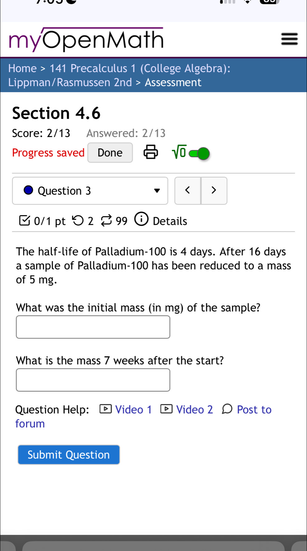 myOpenMath 
Home >141 Precalculus 1 (College Algebra): 
Lippman/Rasmussen 2nd > Assessment 
Section 4.6 
Score: 2/13 Answered: 2/13 
Progress saved Done 
sqrt(0) 
Question 3 < > 
0/1 pt > 2 %99 ⓘ Details 
The half-life of Palladium- 100 is 4 days. After 16 days
a sample of Palladium- 100 has been reduced to a mass 
of 5 mg. 
What was the initial mass (in mg) of the sample? 
What is the mass 7 weeks after the start? 
Question Help: Video 1 ® Video 2 Ω Post to 
forum 
Submit Question