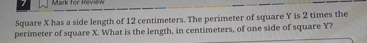 for Review 
Square X has a side length of 12 centimeters. The perimeter of square Y is 2 times the 
perimeter of square X. What is the length, in centimeters, of one side of square Y?