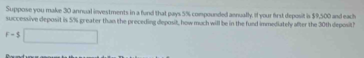 Suppose you make 30 annual investments in a fund that pays 5% compounded annually. If your first deposit is $9,500 and each 
successive deposit is 5% greater than the preceding deposit, how much will be in the fund immediately after the 30th deposit?
F-$□