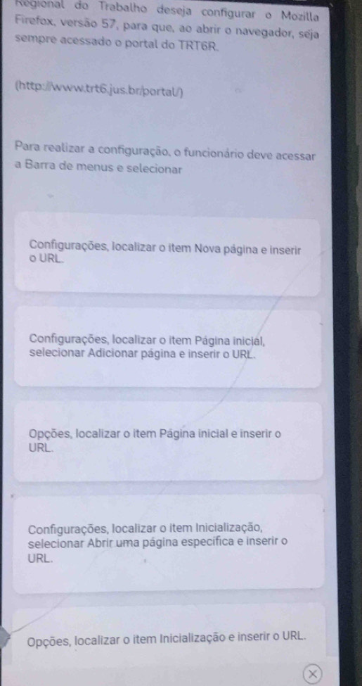 Regional do Trabalho deseja configurar o Mozilla
Firefox, versão 57, para que, ao abrir o navegador, seja
sempre acessado o portal do TRT6R.
(http://www.trt6.jus.br/portal/)
Para realizar a configuração, o funcionário deve acessar
a Barra de menus e selecionar
Configurações, localizar o item Nova página e inserir
o URL.
Configurações, localizar o item Página inicial,
selecionar Adicionar página e inserir o URL.
Opções, localizar o item Página inicial e inserir o
URL.
Configurações, localizar o item Inicialização,
selecionar Abrir uma página específica e inserir o
URL.
Opções, localizar o item Inicialização e inserir o URL.
×