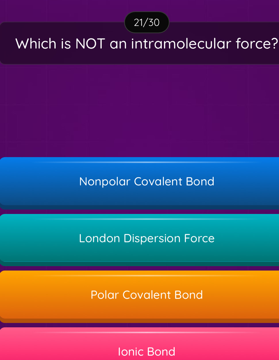 21/30
Which is NOT an intramolecular force?
Nonpolar Covalent Bond
London Dispersion Force
Polar Covalent Bond
Ionic Bond