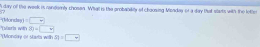 A day of the week is randomly chosen. What is the probability of choosing Monday or a day that starts with the letter
57
P(Monday) =□
P(starts with S)=□
P(Monday or starts with S)=□