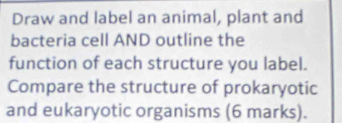 Draw and label an animal, plant and 
bacteria cell AND outline the 
function of each structure you label. 
Compare the structure of prokaryotic 
and eukaryotic organisms (6 marks).