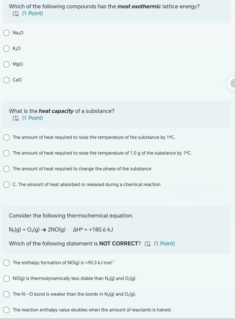 Which of the following compounds has the most exothermic lattice energy?
(1 Point)
Na_2O
K_2O
MgO
CaO
What is the heat capacity of a substance?
(1 Point)
The amount of heat required to raise the temperature of the substance by 1°C.
The amount of heat required to raise the temperature of 1.0 g of the substance by 1°C.
The amount of heat required to change the phase of the substance
C. The amount of heat absorbed or released during a chemical reaction
Consider the following thermochemical equation.
N_2(g)+O_2(g)to 2NO(g) △ H°=+180.6kJ
Which of the following statement is NOT CORRECT? (1 Point)
The enthalpy formation of NO(g)is+90.3kJmol^(-1)
NO(g) is thermodynamically less stable than N_2(g) and O_2(g).
The N--O 0 bond is weaker than the bonds in N_2(g) and O_2(g).
The reaction enthalpy value doubles when the amount of reactants is halved.