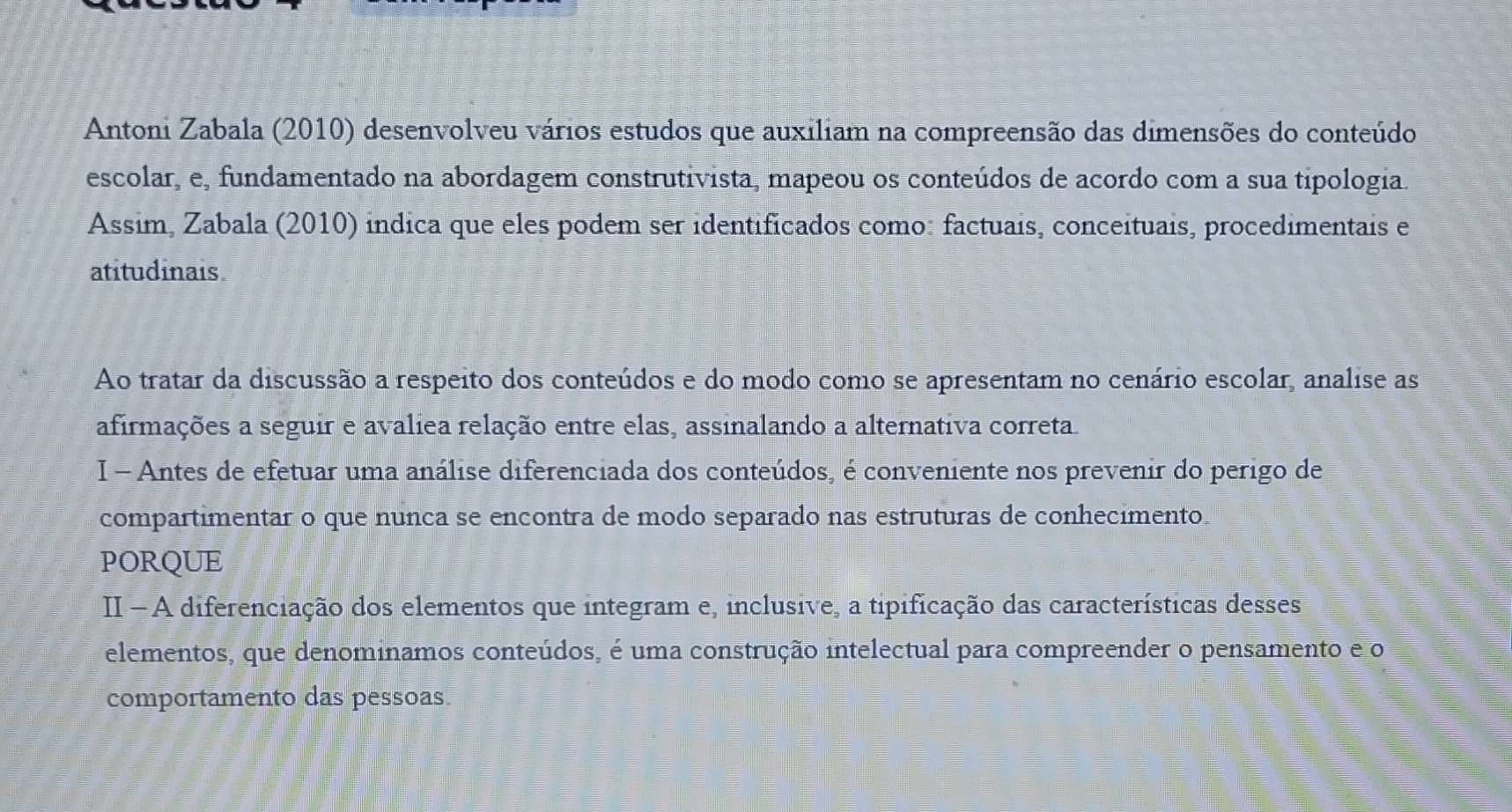 Antoni Zabala (2010) desenvolveu vários estudos que auxiliam na compreensão das dimensões do conteúdo 
escolar, e, fundamentado na abordagem construtivista, mapeou os conteúdos de acordo com a sua tipologia. 
Assim, Zabala (2010) indica que eles podem ser identificados como: factuais, conceituais, procedimentais e 
atitudinais 
Ao tratar da discussão a respeito dos conteúdos e do modo como se apresentam no cenário escolar, analise as 
afirmações a seguir e avalíea relação entre elas, assinalando a alternativa correta. 
I - Antes de efetuar uma análise diferenciada dos conteúdos, é conveniente nos prevenir do perigo de 
compartimentar o que nunca se encontra de modo separado nas estruturas de conhecimento. 
PORQUE 
II - A diferenciação dos elementos que integram e, inclusive, a tipificação das características desses 
elementos, que denominamos conteúdos, é uma construção intelectual para compreender o pensamento e o 
comportamento das pessoas.