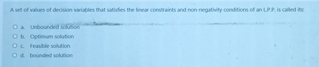 A set of values of decision variables that satisfies the linear constraints and non-negativity conditions of anL.P.P. . is called its:
a. Unbounded solution
b. Optimum solution
c. Feasible solution
d. bounded solution