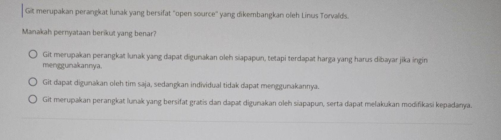 Git merupakan perangkat lunak yang bersifat ''open source'' yang dikembangkan oleh Linus Torvalds.
Manakah pernyataan berikut yang benar?
Git merupakan perangkat lunak yang dapat digunakan oleh siapapun, tetapi terdapat harga yang harus dibayar jika ingin
menggunakannya.
Git dapat digunakan oleh tim saja, sedangkan individual tidak dapat menggunakannya.
Git merupakan perangkat lunak yang bersifat gratis dan dapat digunakan oleh siapapun, serta dapat melakukan modifikasi kepadanya.