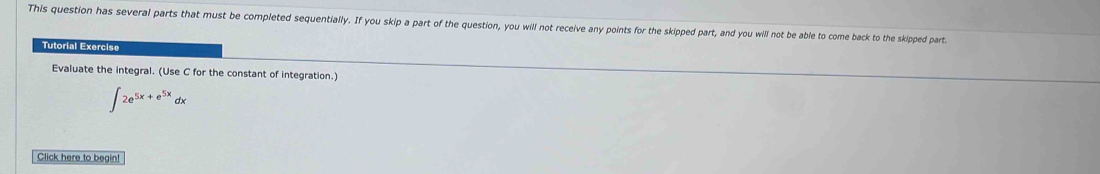 This question has several parts that must be completed sequentially. If you skip a part of the question, you will not receive any points for the skipped part, and you will not be able to come back to the skipped part 
Tutorial Exercise 
Evaluate the integral. (Use C for the constant of integration.)
∈t 2e^(5x+e^5x)dx
Click here to begin!