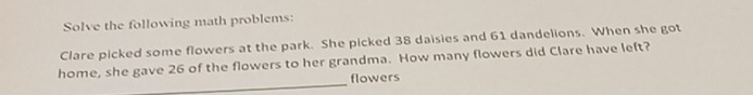 Solve the following math problems: 
Clare picked some flowers at the park. She picked 38 daisies and 61 dandelions. When she got 
_ 
home, she gave 26 of the flowers to her grandma. How many flowers did Clare have left? 
flowers