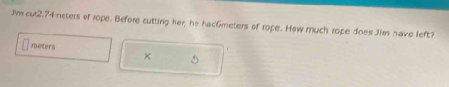 Jim cut2. 74meters of rope. Before cutting her; he had6meters of rope. How much rope does Jim have left?
meters
×