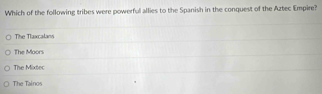 Which of the following tribes were powerful allies to the Spanish in the conquest of the Aztec Empire?
The Tlaxcalans
The Moors
The Mixtec
The Tainos