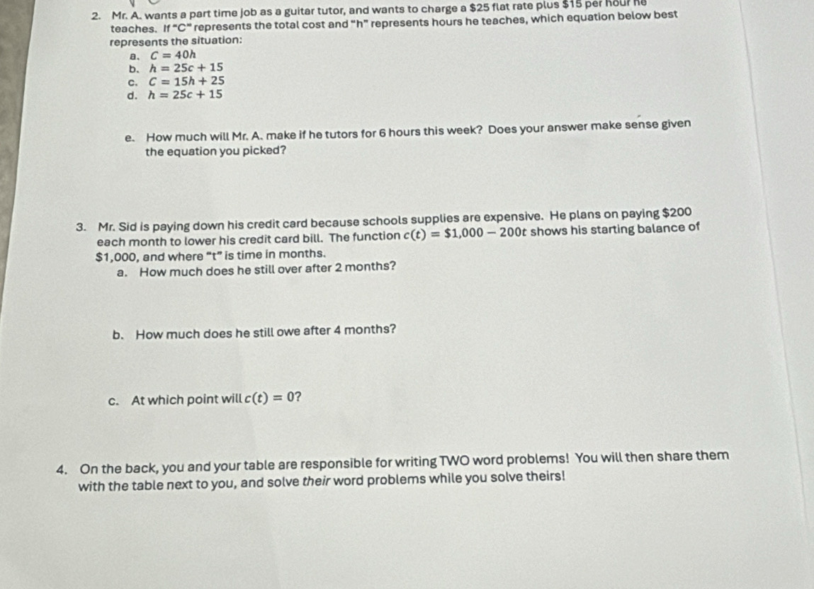 Mr. A. wants a part time job as a guitar tutor, and wants to charge a $25 flat rate plus $15 per hour he 
teaches. If “ C ” represents the total cost and “ h ” represents hours he teaches, which equation below best 
represents the situation: 
、 C=40h
b. h=25c+15
C. C=15h+25
d. h=25c+15
e. How much will Mr. A. make if he tutors for 6 hours this week? Does your answer make sense given 
the equation you picked? 
3. Mr. Sid is paying down his credit card because schools supplies are expensive. He plans on paying $200
each month to lower his credit card bill. The function c(t)=$1,000-200t shows his starting balance of
$1,000, and where “ t ” is time in months. 
a. How much does he still over after 2 months? 
b. How much does he still owe after 4 months? 
c. At which point will c(t)=0 ? 
4. On the back, you and your table are responsible for writing TWO word problems! You will then share them 
with the table next to you, and solve their word problems while you solve theirs!