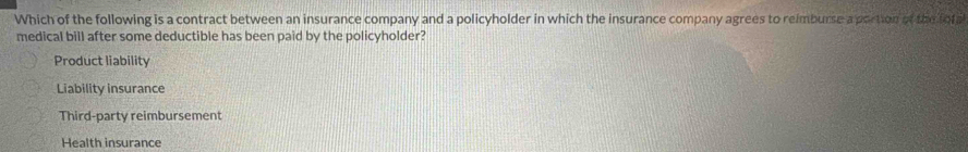 Which of the following is a contract between an insurance company and a policyholder in which the insurance company agrees to reimburse a portion of the tofa
medical bill after some deductible has been paid by the policyholder?
Product liability
Liability insurance
Third-party reimbursement
Health insurance