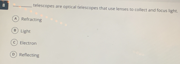 8 _telescopes are optical telescopes that use lenses to collect and focus light.
A Refracting
BLight
cElectron
D Reflecting