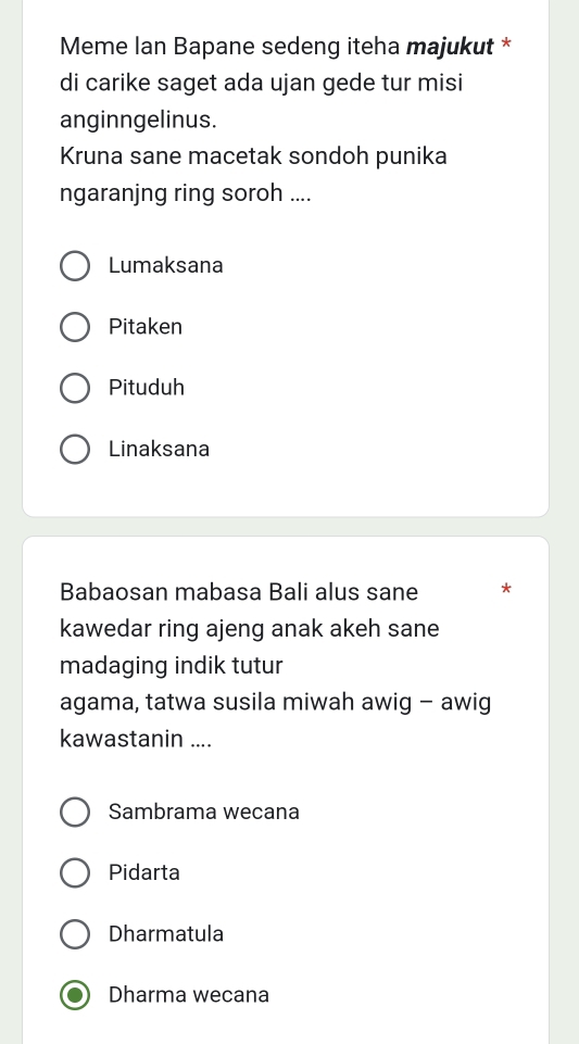 Meme Ian Bapane sedeng iteha majukut *
di carike saget ada ujan gede tur misi
anginngelinus.
Kruna sane macetak sondoh punika
ngaranjng ring soroh ....
Lumaksana
Pitaken
Pituduh
Linaksana
Babaosan mabasa Bali alus sane *
kawedar ring ajeng anak akeh sane
madaging indik tutur
agama, tatwa susila miwah awig - awig
kawastanin ....
Sambrama wecana
Pidarta
Dharmatula
Dharma wecana