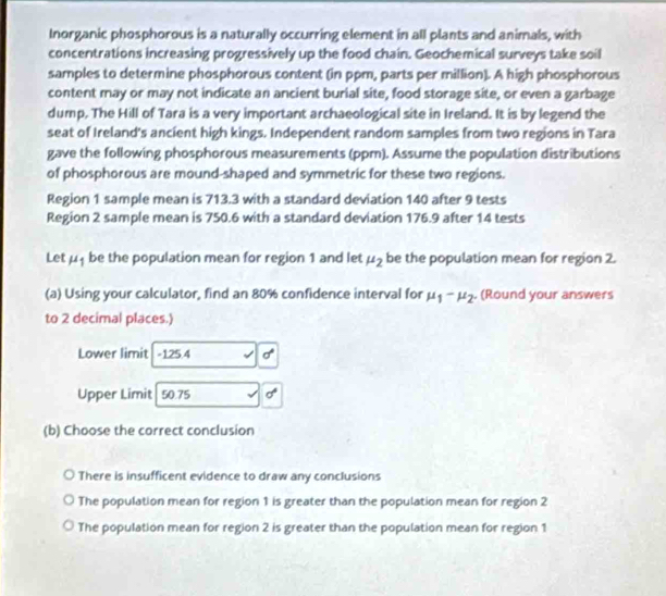 Inorganic phosphorous is a naturally occurring element in all plants and animals, with
concentrations increasing progressively up the food chain. Geochemical surveys take soil
samples to determine phosphorous content (in ppm, parts per million). A high phosphorous
content may or may not indicate an ancient burial site, food storage site, or even a garbage
dump, The Hill of Tara is a very important archaeological site in Ireland. It is by legend the
seat of Ireland's ancient high kings. Independent random samples from two regions in Tara
gave the following phosphorous measurements (ppm). Assume the population distributions
of phosphorous are mound-shaped and symmetric for these two regions.
Region 1 sample mean is 713.3 with a standard deviation 140 after 9 tests
Region 2 sample mean is 750.6 with a standard deviation 176.9 after 14 tests
Let mu _1 be the population mean for region 1 and let mu _2 be the population mean for region 2.
(a) Using your calculator, find an 80% confidence interval for mu _1-mu _2. (Round your answers
to 2 decimal places.)
Lower limit -125.4 sigma°
Upper Limit 50.75 sigma
(b) Choose the correct conclusion
There is insufficent evidence to draw any conclusions
The population mean for region 1 is greater than the population mean for region 2
The population mean for region 2 is greater than the population mean for region 1