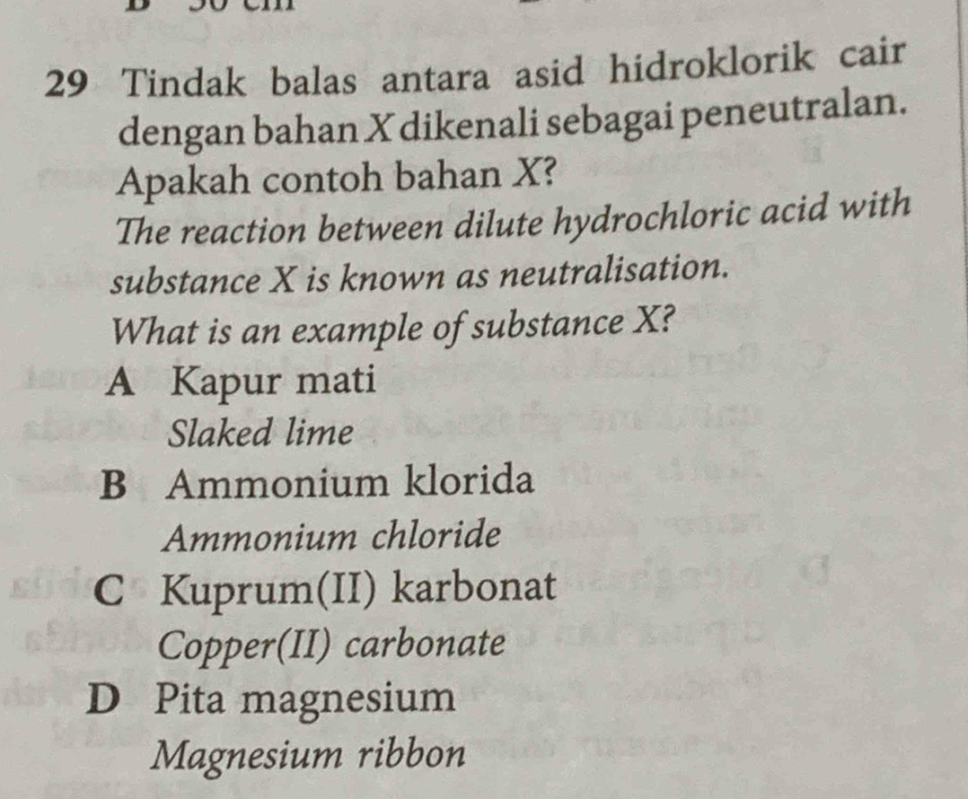 Tindak balas antara asid hidroklorik cair
dengan bahan X dikenali sebagai peneutralan.
Apakah contoh bahan X?
The reaction between dilute hydrochloric acid with
substance X is known as neutralisation.
What is an example of substance X?
A Kapur mati
Slaked lime
B Ammonium klorida
Ammonium chloride
C Kuprum(II) karbonat
Copper(II) carbonate
D Pita magnesium
Magnesium ribbon