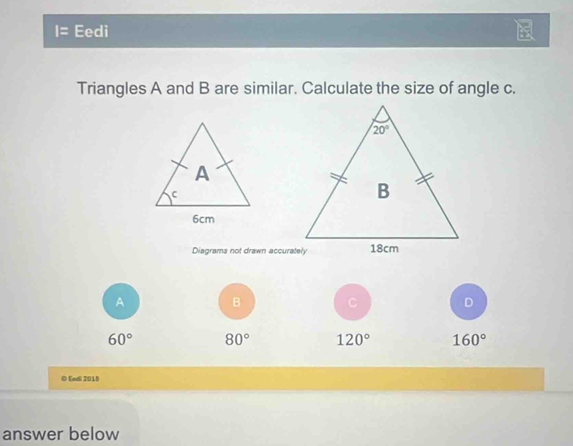 Eedi
Triangles A and B are similar. Calculate the size of angle c.
Diagrams not drawn accurately
A
B
C
D
60°
80°
120°
160°
© Esdi 2018
answer below