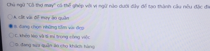 Chù ngữ "Cô thợ may" có thể ghép với vị ngữ nào dưới đây để tạo thành câu nêu đặc đi
A. cật vài đế may áo quân
B. đang chọn những tấm vài đẹp
C. khéo léo và tỉ mí trong công việc
D. đang sửa quần áo cho khách hàng