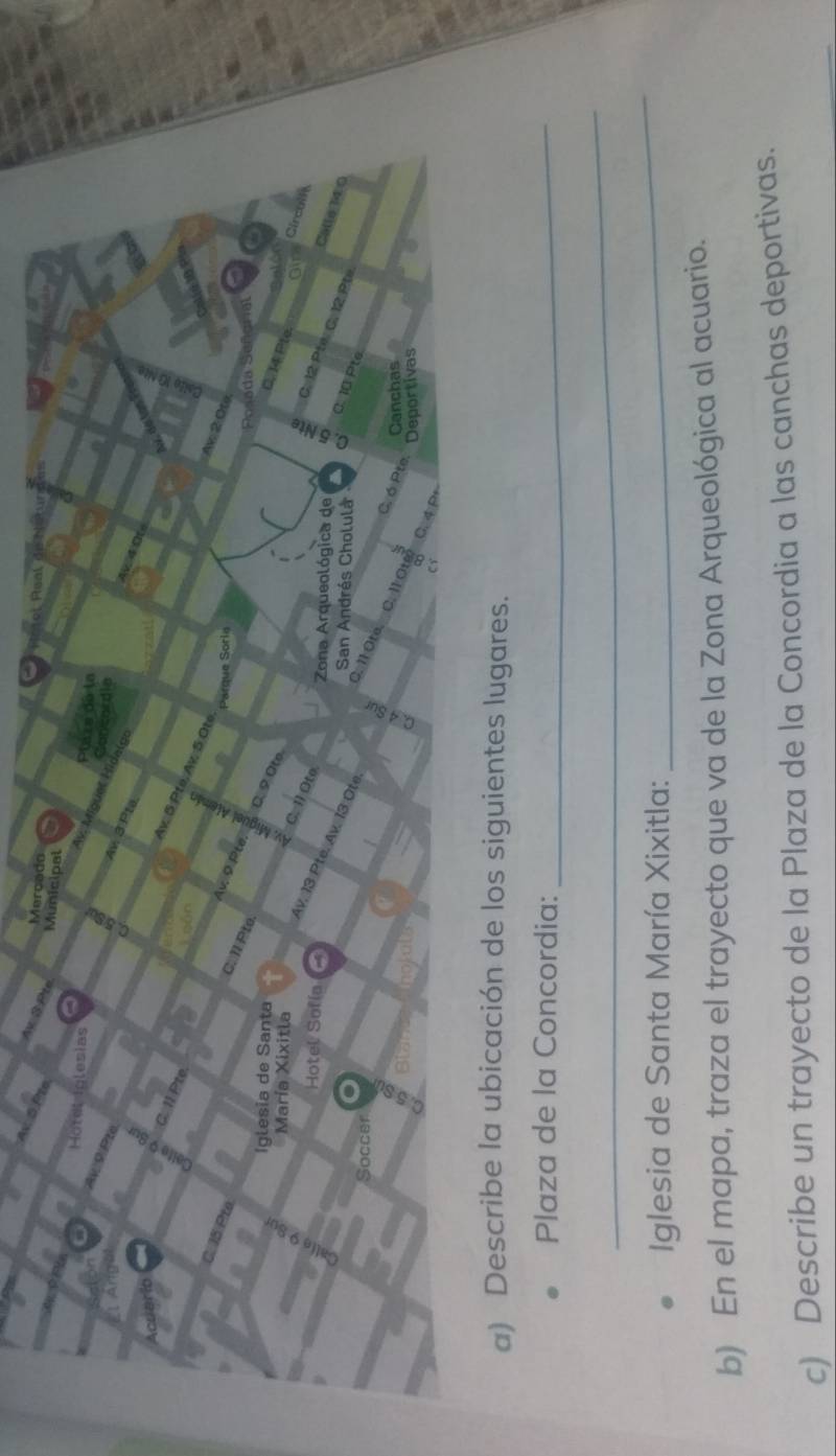 Describe la ubicación de los siguientes lugares. 
Plaza de la Concordia:_ 
_ 
Iglesia de Santa María Xixitla: 
_ 
b) En el mapa, traza el trayecto que va de la Zona Arqueológica al acuario. 
c) Describe un trayecto de la Plaza de la Concordia a las canchas deportivas.