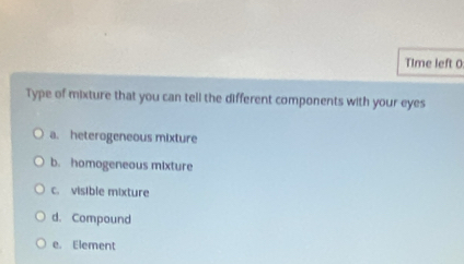 Time left 0
Type of mixture that you can tell the different components with your eyes
a. heterogeneous mixture
b. homogeneous mixture
c. visible mixture
d. Compound
e. Element