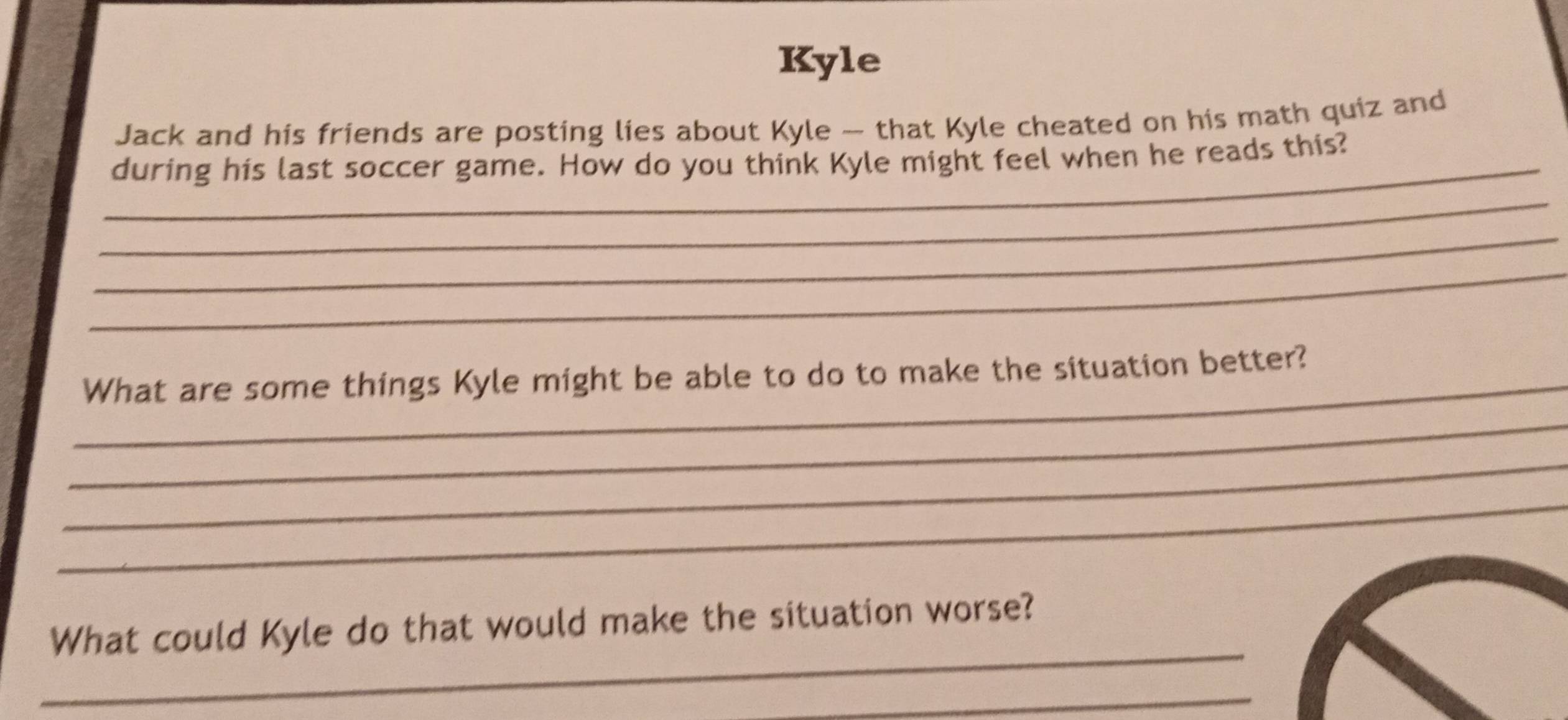 Kyle 
Jack and his friends are posting lies about Kyle -- that Kyle cheated on his math quiz and 
_ 
during his last soccer game. How do you think Kyle might feel when he reads this? 
_ 
_ 
_ 
_What are some things Kyle might be able to do to make the situation better? 
_ 
_ 
_ 
_ 
What could Kyle do that would make the situation worse? 
_