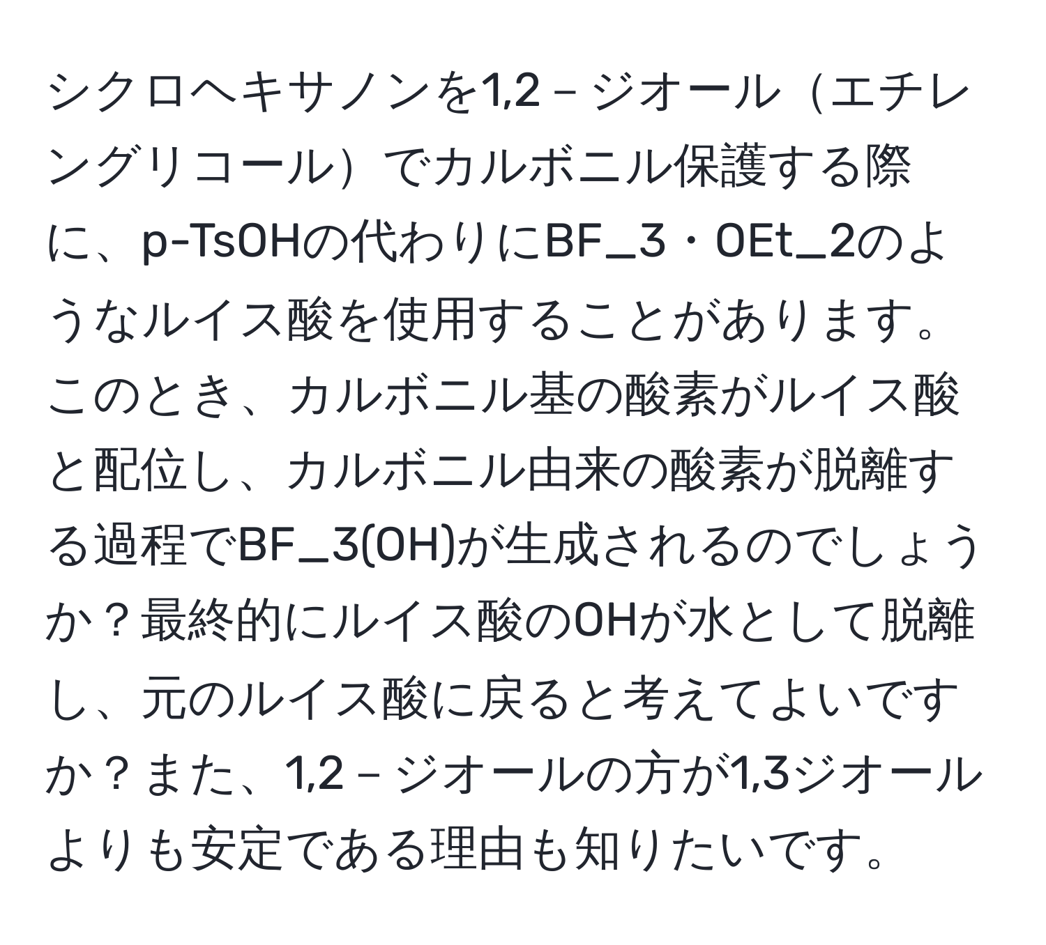 シクロヘキサノンを1,2－ジオールエチレングリコールでカルボニル保護する際に、p-TsOHの代わりにBF_3・OEt_2のようなルイス酸を使用することがあります。このとき、カルボニル基の酸素がルイス酸と配位し、カルボニル由来の酸素が脱離する過程でBF_3(OH)が生成されるのでしょうか？最終的にルイス酸のOHが水として脱離し、元のルイス酸に戻ると考えてよいですか？また、1,2－ジオールの方が1,3ジオールよりも安定である理由も知りたいです。