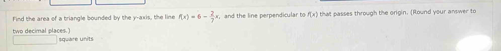 Find the area of a triangle bounded by the y-axis, the line f(x)=6- 2/7 x and the line perpendicular to f(x) that passes through the origin. (Round your answer to 
two decimal places.) 
square units