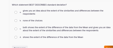 Which statement BEST DESCRIBES standard deviation?
a gives you an idea about the extent of the similarities and differences between the
respondents
b. none of the choices
C. both shows the extent of the difference of the data from the Mean and gives you an idea
about the extent of the similarities and differences between the respondents
d shows the extent of the difference of the data from the Mean