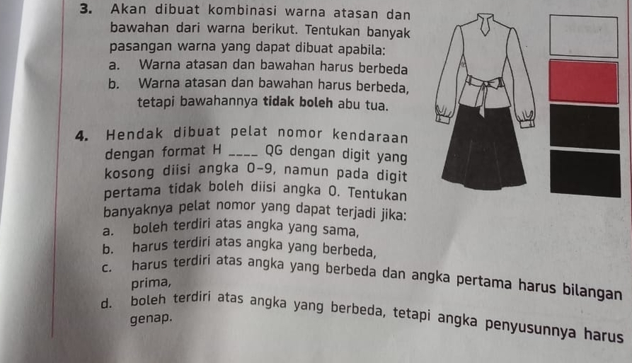 Akan dibuat kombinasi warna atasan dan
bawahan dari warna berikut. Tentukan banyak
pasangan warna yang dapat dibuat apabila:
a. Warna atasan dan bawahan harus berbeda
b. Warna atasan dan bawahan harus berbeda,
tetapi bawahannya tidak boleh abu tua.
4. Hendak dibuat pelat nomor kendaraan
dengan format H _QG dengan digit yang
kosong diisi angka 0-9, namun pada digit
pertama tidak boleh diisi angka O. Tentukan
banyaknya pelat nomor yang dapat terjadi jika:
a. boleh terdiri atas angka yang sama,
b. harus terdiri atas angka yang berbeda,
c. harus terdiri atas angka yang berbeda dan angka pertama harus bilangan
prima,
d. boleh terdiri atas angka yang berbeda, tetapi angka penyusunnya harus
genap.