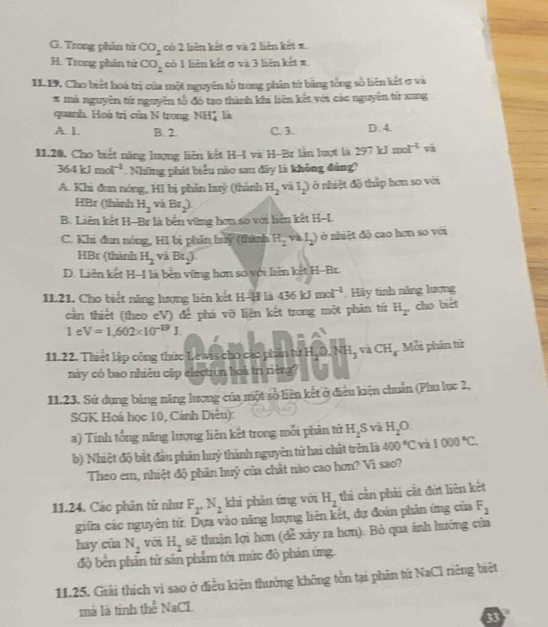 G. Trong phân tử CO_2 có 2 liên kết σ và 2 liên kết z.
H. Trong phân tử CO_2 có 1 liên kết σ và 3 liên kết π,
11.19. Cho biết hoá trị của một nguyên tố trong phân tứ bằng tổng số liên kết ơ và
# má nguyên tứ nguyên tổ đó tạo thành khi liên kết với các nguyên tử xang
quanh. Hoà trị của N trong NH* là
A. 1. B. 2. C. 3. D. 4.
11.20. Cho biết năng lượng liên kết H-I và H-Br lần lượt là 297kJ mol^(-1) và
364kJmol^(-1) Những phát biểu nào sau đây là không đúng?
A. Khi đun nóng, HI bị phản huỷ (thành H_2 và I_2) ở nhiệt độ thấp hơn so với
HBr (thành H_2 và Br_2).
B. Liên kết H-Br là bến vững hơn sơ với liên kết H-L
C. Khi đun nóng, HI bị phân huy (thành H_2vaI_2) ở nhiệt độ cao hơn so với
HBr (thành H_2vaBr_2).
D. Liên kết H-I là bền vững hơn sơ với liên kết H-Br.
1121. Cho biết năng lượng liên kết H-H là 436kJmol^(-1) Hảy tinh năng lượng
cần thiết (theo eV) để phá vỡ liện kết trong một phân tứ H_2 cho biét
1eV=1,602* 10^(-19)J.
11.22. Thiết lập công thức Lewis cho các phần tứ HạQ. NH_3 va CH_4 Mỗi phần từ
này có bao nhiêu cập electron hoà trì riêng?
11.23. Sử dụng bảng năng lượng của một số liên kết ở điều kiện chuẩn (Phu lục 2,
SGK Hoá học 10, Cánh Diều):
a) Tính tổng năng lượng liên kết trong mỗi phân tử H_2S và H_2O.
b) Nhiệt độ bắt đầu phân huý thành nguyên tử hai chất trên là 400°C và 1000°C.
Theo em, nhiệt độ phân huỳ của chất nào cao hơn? Vì sao?
11.24. Các phân tử như F_2'N_2 khi phân ứng với H_2 thi cần phải cắt đứt liên kết
giữa các nguyên tử. Dựa vào năng lượng liên kết, dự đoàn phản ứng của F_2
hay của N_2 với H_2 sẽ thuận lợi hơn (đễ xây ra hơn). Bỏ qua ảnh hướng của
độ bên phản tử sản phẩm tới mức độ phản ứng.
11.25. Giải thích vì sao ở điều kiện thưởng không tồn tại phân tử NaCl riêng biệt
mà là tính thể NaCl
33