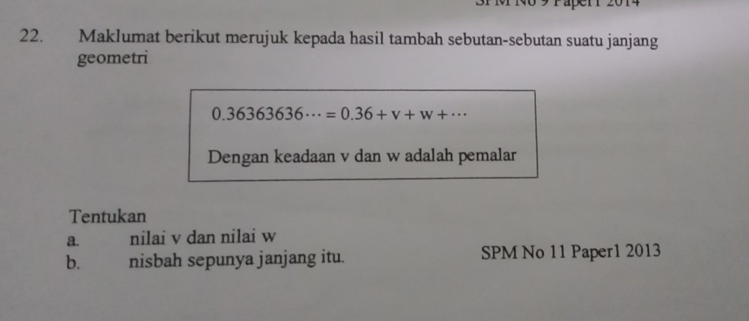 PM No 9 Paper 
22. Maklumat berikut merujuk kepada hasil tambah sebutan-sebutan suatu janjang 
geometri
0.36363636·s =0.36+v+w+·s
Dengan keadaan v dan w adalah pemalar 
Tentukan 
a. nilai v dan nilai w
b. nisbah sepunya janjang itu. 
SPM No 11 Paper1 2013