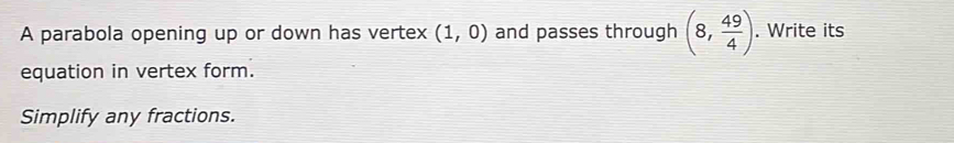 A parabola opening up or down has vertex (1,0) and passes through (8, 49/4 ). Write its 
equation in vertex form. 
Simplify any fractions.