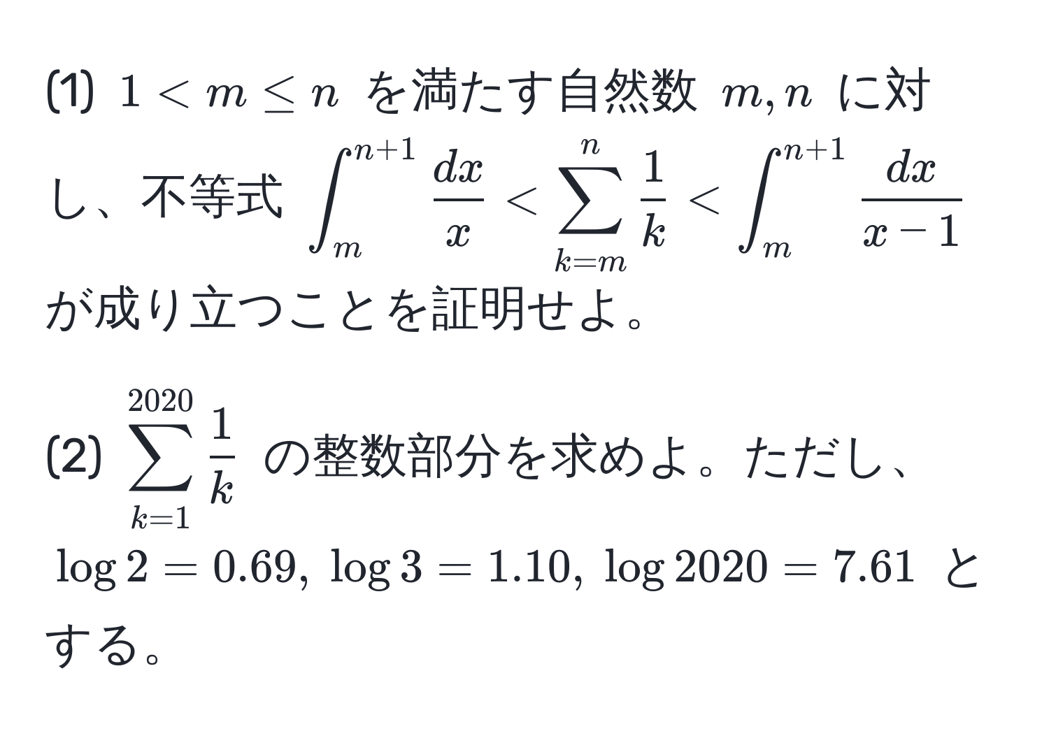 (1) $1 < m ≤ n$ を満たす自然数 $m, n$ に対し、不等式 $∈t_m^((n+1) fracdx)x < sum_(k=m)^n  1/k  < ∈t_m^((n+1) fracdx)x-1$ が成り立つことを証明せよ。

(2) $sum_(k=1)^(2020)  1/k $ の整数部分を求めよ。ただし、$log 2 = 0.69, log 3 = 1.10, log 2020 = 7.61$ とする。