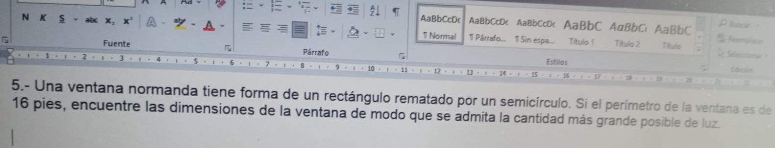 AaBbCcDc AaBbCcD< AaBbCcD< AaBbC AaBbC AaBbC p Buscar - 
N K S  x, x² 1 Normal 1 Párrafo... 1l Sin espa... 
Título 1 Título 2 Título Reerplaton 
Fuente Párrafo 5
2 
Seleccional 
Estilos 
ζ Edición 
5.- Una ventana normanda tiene forma de un rectángulo rematado por un semicírculo. Si el perímetro de la ventana es de
16 pies, encuentre las dimensiones de la ventana de modo que se admita la cantidad más grande posible de luz.