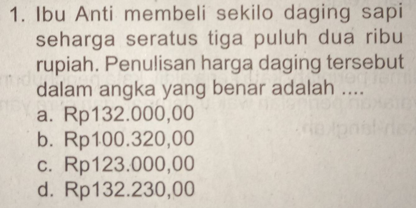 Ibu Anti membeli sekilo daging sapi
seharga seratus tiga puluh dua ribu
rupiah. Penulisan harga daging tersebut
dalam angka yang benar adalah ....
a. Rp132.000,00
b. Rp100.320,00
c. Rp123.000,00
d. Rp132.230,00