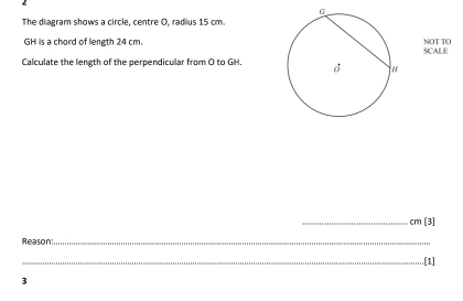 The diagram shows a circle, centre O, radius 15 cm.
GH is a chord of leneth 24 cmNOT TO 
Calculate the length of the perpendicular from O to GH. SCALE 
_ cm[3]
_Reason:_ .[1] 
3