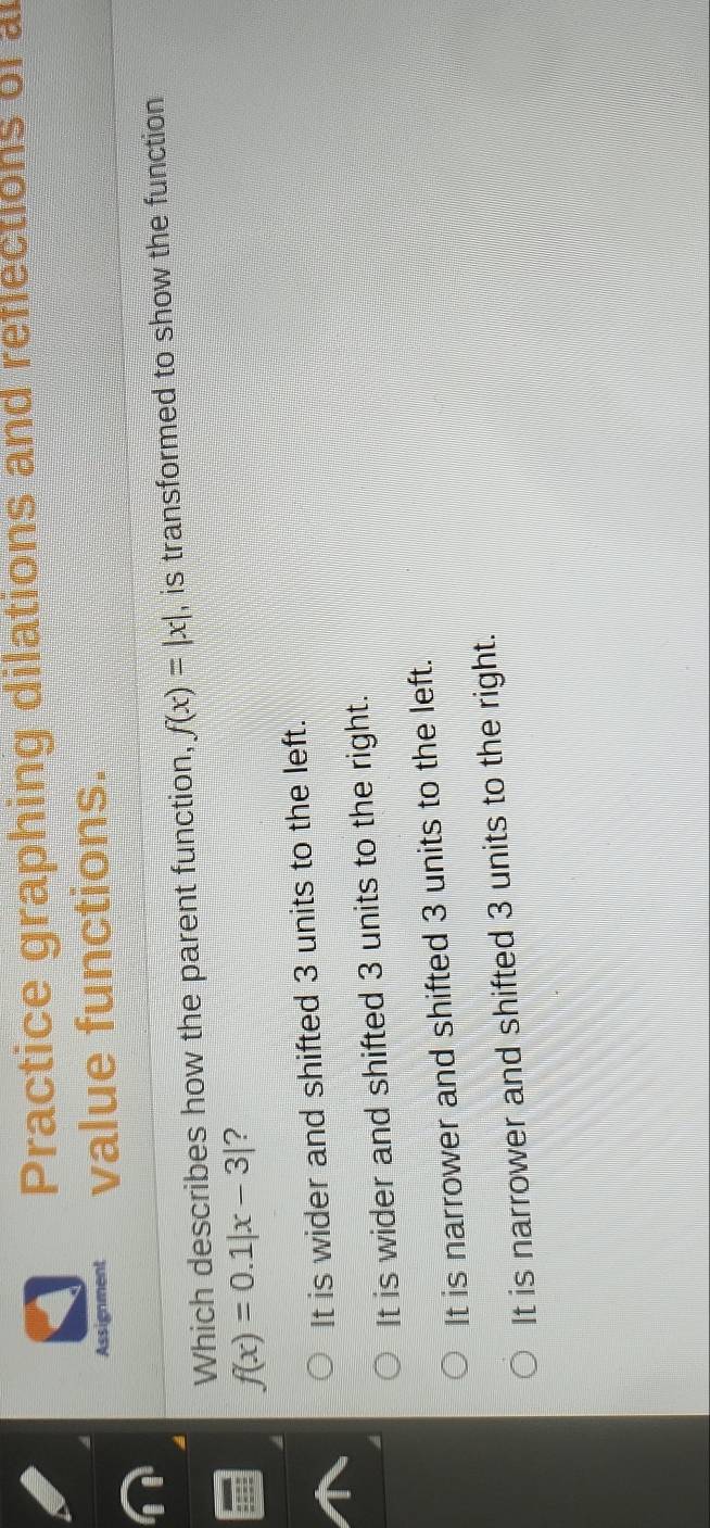 Practice graphing dilations and reflections of a
Assignment value functions.
Which describes how the parent function, f(x)=|x| , is transformed to show the function
f(x)=0.1|x-3| ?
It is wider and shifted 3 units to the left.
It is wider and shifted 3 units to the right.
It is narrower and shifted 3 units to the left.
It is narrower and shifted 3 units to the right.