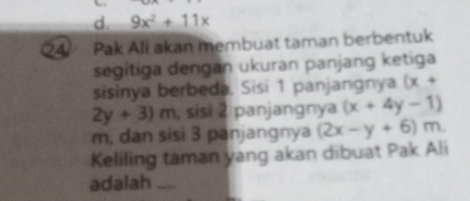 d. 9x^2+11x
4 Pak Ali akan membuat taman berbentuk
segitiga dengan ukuran panjang ketiga
sisinya berbeda. Sisi 1 panjangnya (x+
2y+3)m , sisi 2 panjangnya (x+4y-1)
m, dan sisi 3 panjangnya (2x-y+6)m. 
Keliling taman yang akan dibuat Pak Ali
adalah ....