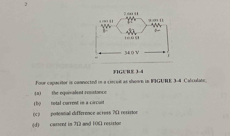 FIGURE 3-4 
Four capacitor is connected in a circuit as shown in FIGURE 3-4 .Calculate; 
(a) the equivalent resistance 
(b) total current in a circuit 
(c) potential difference across 7Ω resistor 
(d) current in 7Ω and 10Ω resistor