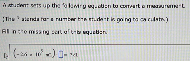 A student sets up the following equation to convert a measurement. 
(The ? stands for a number the student is going to calculate.) 
Fill in the missing part of this equation.
(-2.6* 10^5mL)· □ = ? dL