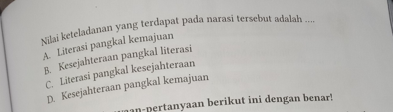 Nilai keteladanan yang terdapat pada narasi tersebut adalah ....
A. Literasi pangkal kemajuan
B. Kesejahteraan pangkal literasi
C. Literasi pangkal kesejahteraan
D. Kesejahteraan pangkal kemajuan
n-pertanyaan berikut ini dengan benar!